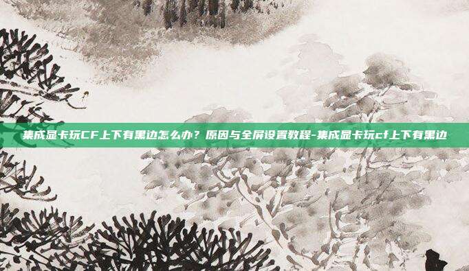 集成显卡玩CF上下有黑边怎么办?原因与全屏设置教程-集成显卡玩cf上下有黑边