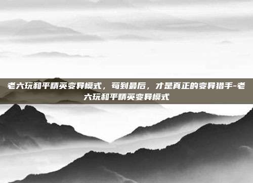 老六玩和平精英变异模式,苟到最后,才是真正的变异猎手-老六玩和平精英变异模式