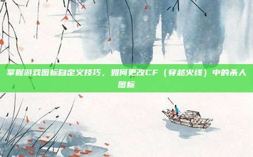掌握游戏图标自定义技巧,如何更改CF(穿越火线)中的杀人图标