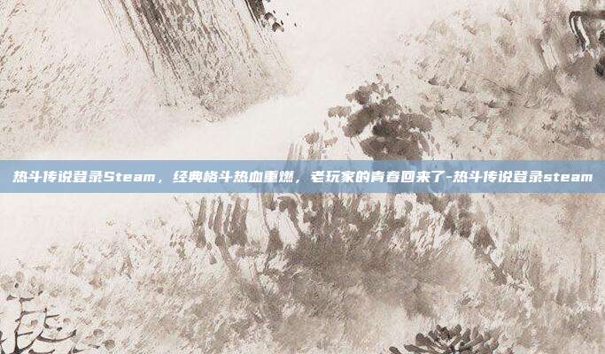 热斗传说登录Steam,经典格斗热血重燃,老玩家的青春回来了-热斗传说登录steam