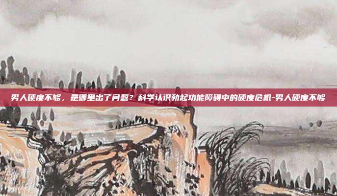 男人硬度不够，是哪里出了问题？科学认识勃起功能障碍中的硬度危机-男人硬度不够