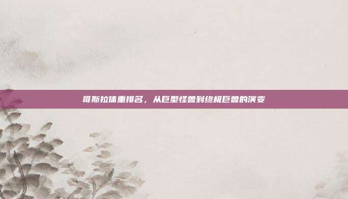 哥斯拉体重排名，从巨型怪兽到终极巨兽的演变