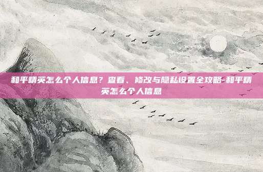 和平精英怎么个人信息?查看、修改与隐私设置全攻略-和平精英怎么个人信息