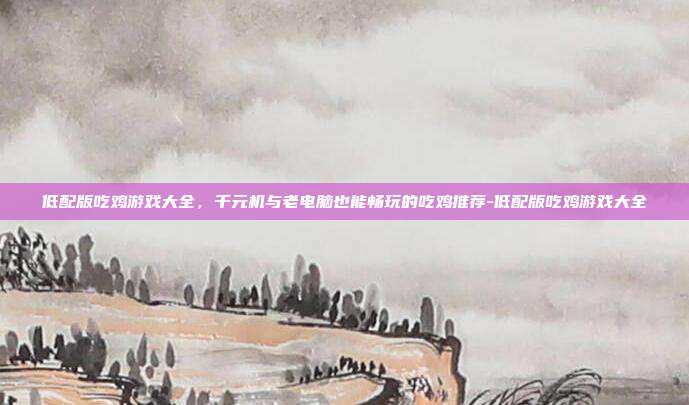 低配版吃鸡游戏大全，千元机与老电脑也能畅玩的吃鸡推荐-低配版吃鸡游戏大全