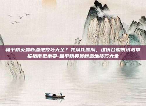 和平精英最新遁地技巧大全?先别找漏洞,这份合规防坑与举报指南更重要-和平精英最新遁地技巧大全
