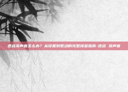 逆战没声音怎么办?从设置到驱动的完整排查指南-逆战 没声音