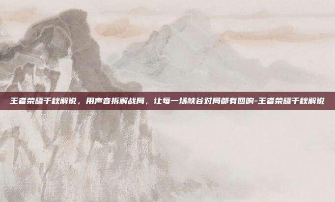 王者荣耀千秋解说,用声音拆解战局,让每一场峡谷对局都有回响-王者荣耀千秋解说
