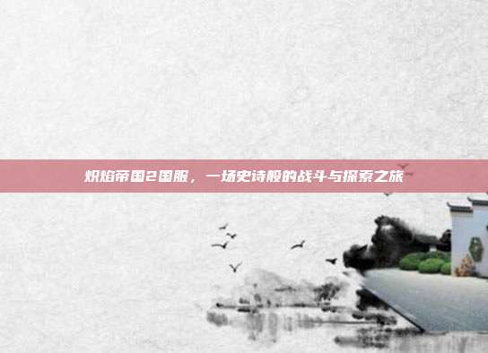 炽焰帝国2国服,一场史诗般的战斗与探索之旅