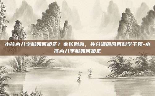 小孩内八字脚如何矫正?家长别急,先分清原因再科学干预-小孩内八字脚如何矫正