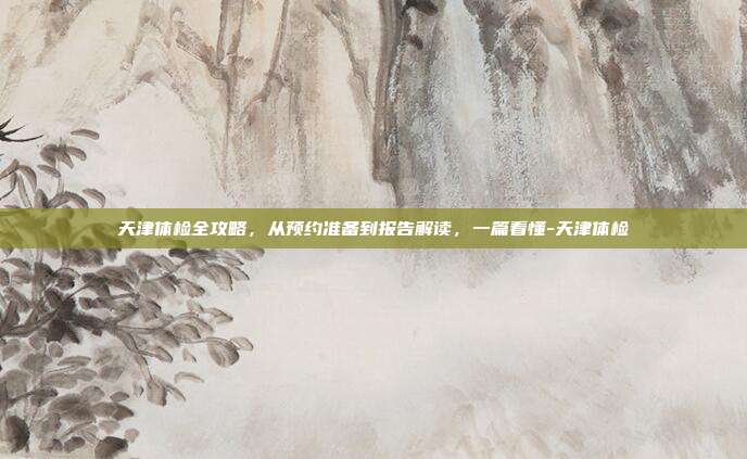 天津体检全攻略,从预约准备到报告解读,一篇看懂-天津体检