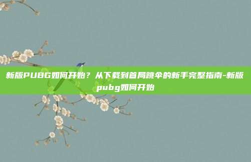 新版PUBG如何开始?从下载到首局跳伞的新手完整指南-新版pubg如何开始