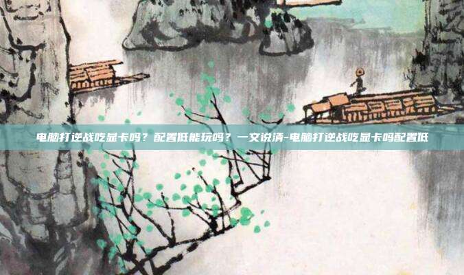 电脑打逆战吃显卡吗?配置低能玩吗?一文说清-电脑打逆战吃显卡吗配置低