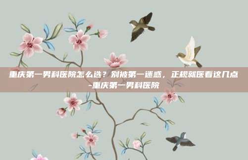重庆第一男科医院怎么选?别被第一迷惑,正规就医看这几点-重庆第一男科医院
