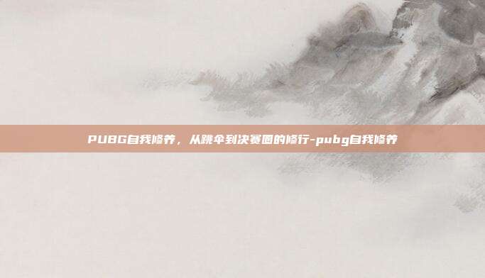 PUBG自我修养,从跳伞到决赛圈的修行-pubg自我修养