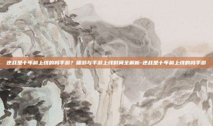 逆战是十年前上线的吗手游?端游与手游上线时间全解析-逆战是十年前上线的吗手游