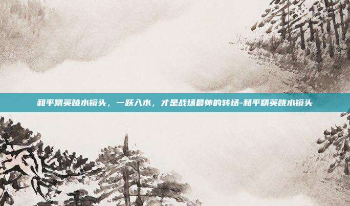 和平精英跳水镜头,一跃入水,才是战场最帅的转场-和平精英跳水镜头
