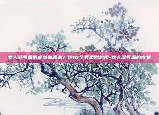 女人湿气重的症状有哪些?这10个表现别忽视-女人湿气重的症状