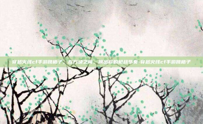穿越火线cf手游跳格子，在方块之间，跳出你的枪战节奏-穿越火线cf手游跳格子