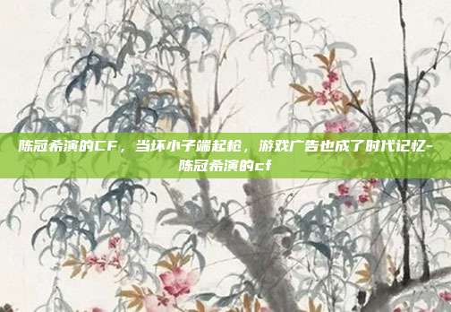 陈冠希演的CF,当坏小子端起枪,游戏广告也成了时代记忆-陈冠希演的cf