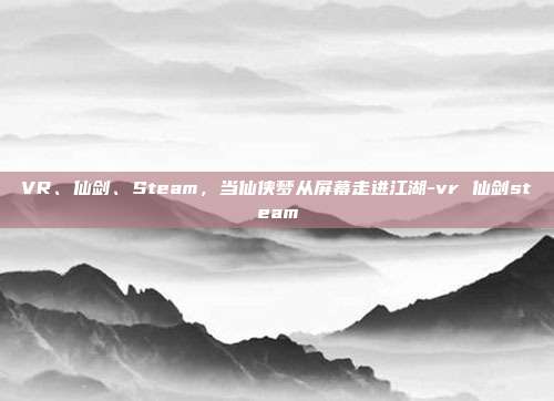 VR、仙剑、Steam，当仙侠梦从屏幕走进江湖-vr 仙剑steam