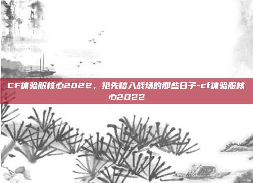 CF体验服核心2022,抢先踏入战场的那些日子-cf体验服核心2022