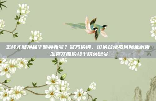 怎样才能换和平精英账号?官方换绑、切换登录与风险全解析-怎样才能换和平精英账号