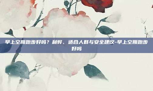 早上空腹跑步好吗？利弊、适合人群与安全建议-早上空腹跑步好吗
