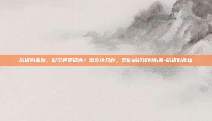 防辐射食物,科学还是谣言?常吃这几种,帮你减轻辐射伤害-防辐射食物