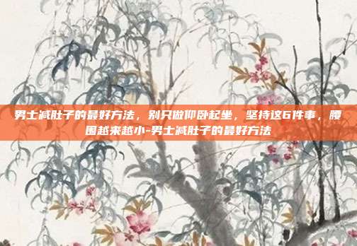 男士减肚子的最好方法,别只做仰卧起坐,坚持这6件事,腰围越来越小-男士减肚子的最好方法