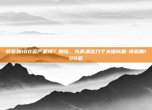 转氨酶100多严重吗？别慌，先弄清这几个关键问题-转氨酶100多