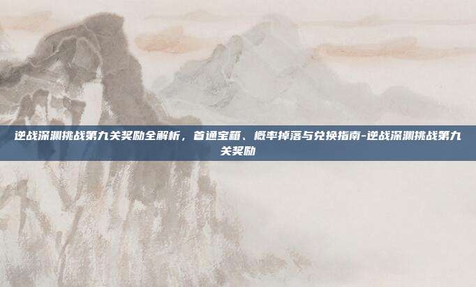 逆战深渊挑战第九关奖励全解析,首通宝箱、概率掉落与兑换指南-逆战深渊挑战第九关奖励