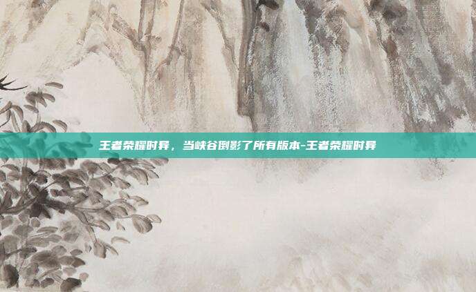 王者荣耀时异,当峡谷倒影了所有版本-王者荣耀时异