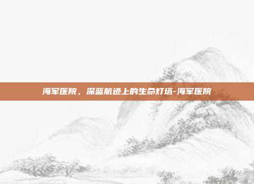 海军医院,深蓝航迹上的生命灯塔-海军医院