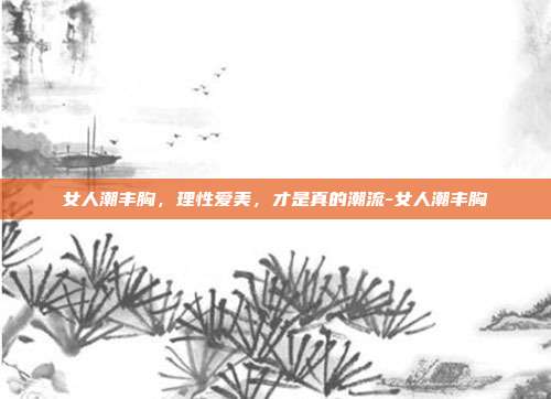 女人潮丰胸,理性爱美,才是真的潮流-女人潮丰胸