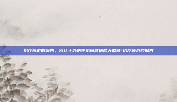 治疗痔疮的偏方,别让土办法把小问题拖成大麻烦-治疗痔疮的偏方