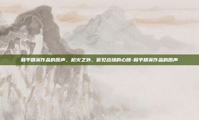 和平精英作品的原声,枪火之外,听见战场的心跳-和平精英作品的原声