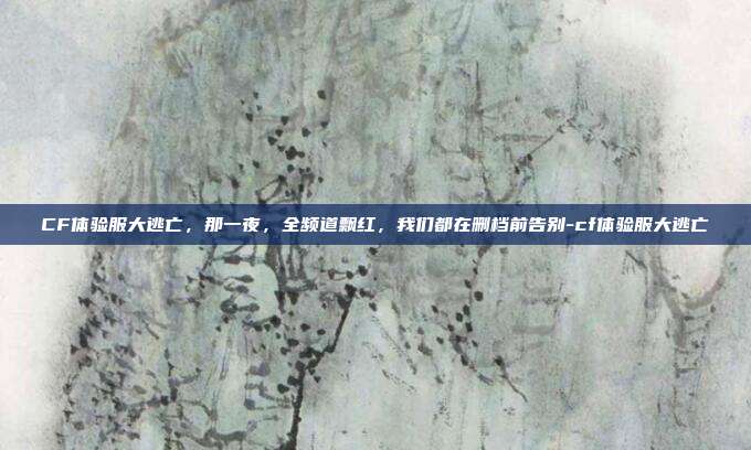 CF体验服大逃亡,那一夜,全频道飘红,我们都在删档前告别-cf体验服大逃亡