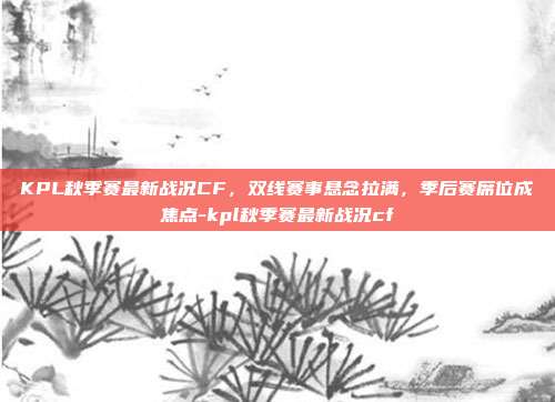 KPL秋季赛最新战况CF,双线赛事悬念拉满,季后赛席位成焦点-kpl秋季赛最新战况cf