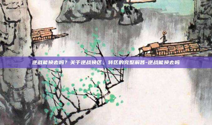 逆战能换去吗?关于逆战换区、转区的完整解答-逆战能换去吗