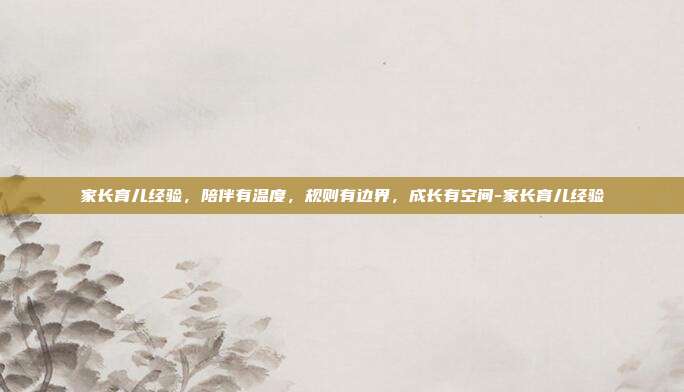 家长育儿经验,陪伴有温度,规则有边界,成长有空间-家长育儿经验