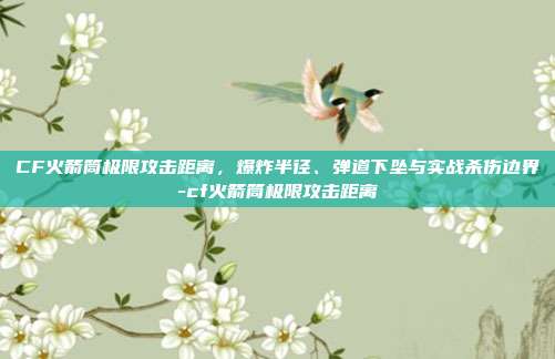 CF火箭筒极限攻击距离,爆炸半径、弹道下坠与实战杀伤边界-cf火箭筒极限攻击距离