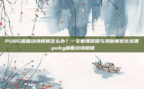 PUBG画面边缘模糊怎么办?一文看懂原因与清晰度优化设置-pubg画面边缘模糊