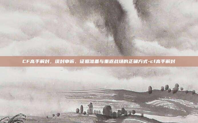 CF高手解封,误封申诉、证据准备与重返战场的正确方式-cf高手解封