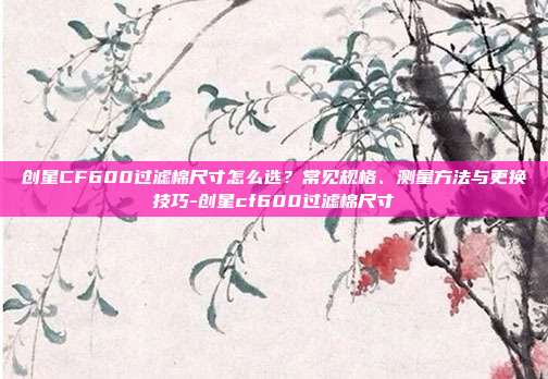 创星CF600过滤棉尺寸怎么选？常见规格、测量方法与更换技巧-创星cf600过滤棉尺寸