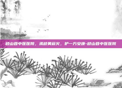 岐山县中医医院,承岐黄薪火,护一方安康-岐山县中医医院