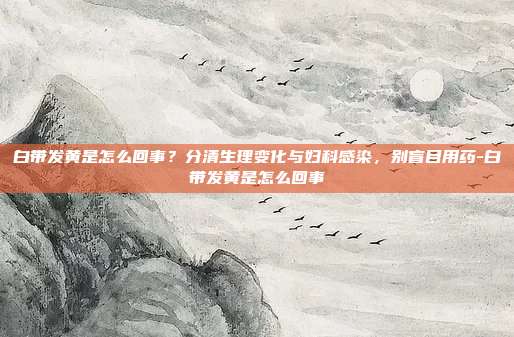 白带发黄是怎么回事?分清生理变化与妇科感染,别盲目用药-白带发黄是怎么回事
