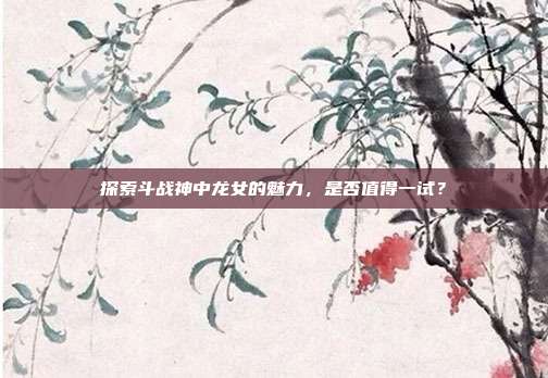 探索斗战神中龙女的魅力，是否值得一试？