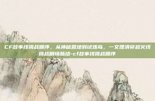 CF故事线挑战顺序,从神秘营地到试炼岛,一文理清穿越火线挑战剧情脉络-cf故事线挑战顺序