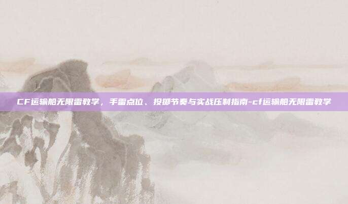 CF运输船无限雷教学，手雷点位、投掷节奏与实战压制指南-cf运输船无限雷教学
