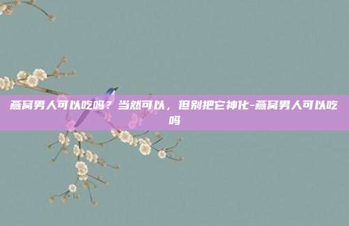燕窝男人可以吃吗？当然可以，但别把它神化-燕窝男人可以吃吗